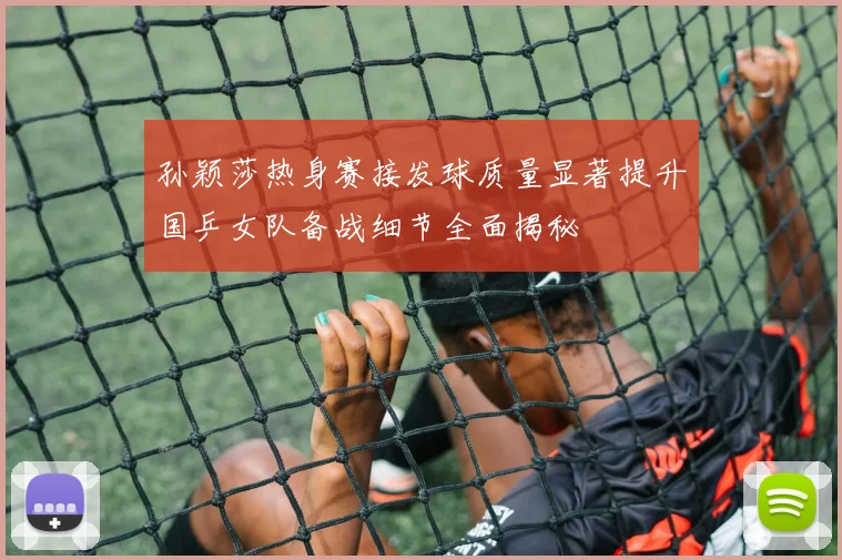 孙颖莎热身赛接发球质量显著提升国乒女队备战细节全面揭秘
