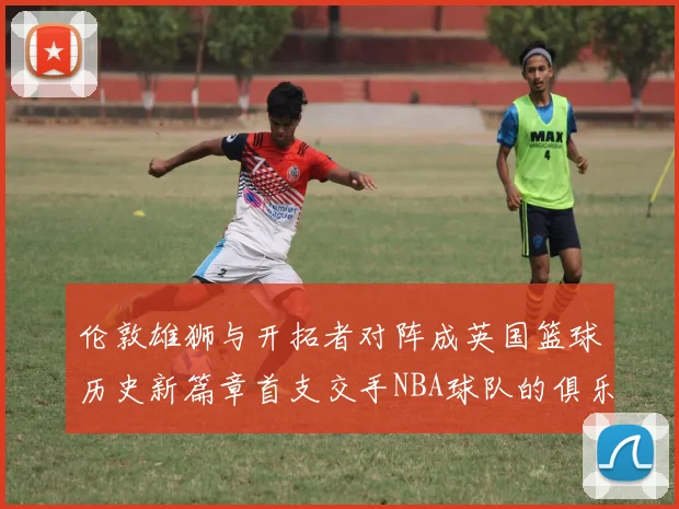 伦敦雄狮与开拓者对阵成英国篮球历史新篇章首支交手NBA球队的俱乐部