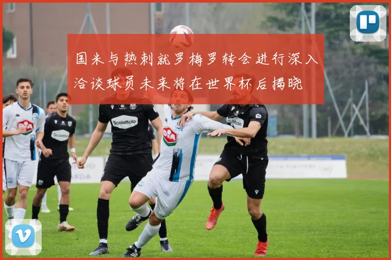 国米与热刺就罗梅罗转会进行深入洽谈球员未来将在世界杯后揭晓