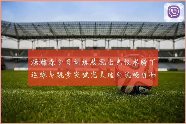杨瀚森今日训练展现出色技术胯下运球与跳步突破完美结合流畅自如