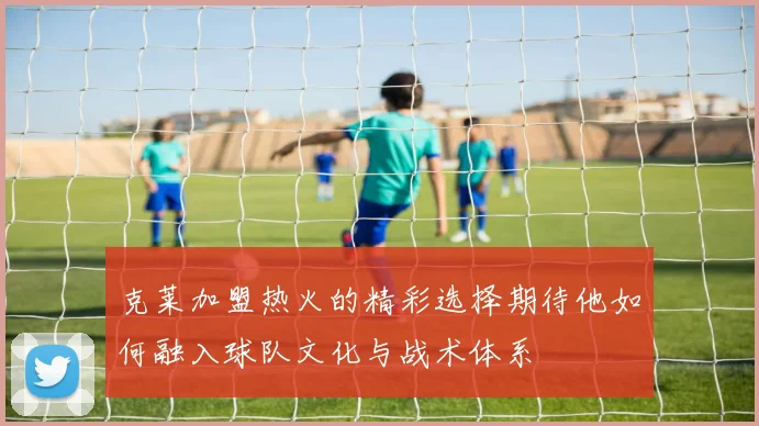 克莱加盟热火的精彩选择期待他如何融入球队文化与战术体系