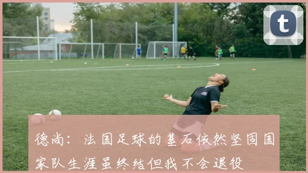 德尚：法国足球的基石依然坚固国家队生涯虽终结但我不会退役