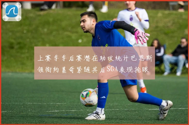 上赛季季后赛潜在助攻统计巴恩斯领衔约基奇紧随其后SGA表现抢眼