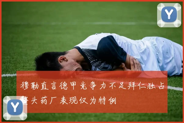 穆勒直言德甲竞争力不足拜仁独占鳌头药厂表现仅为特例